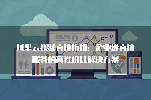 阿里云视频直播折扣:企业级直播服务的高性价比解决方案