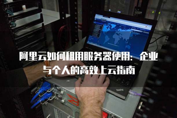 阿里云如何租用服务器使用:企业与个人的高效上云指南