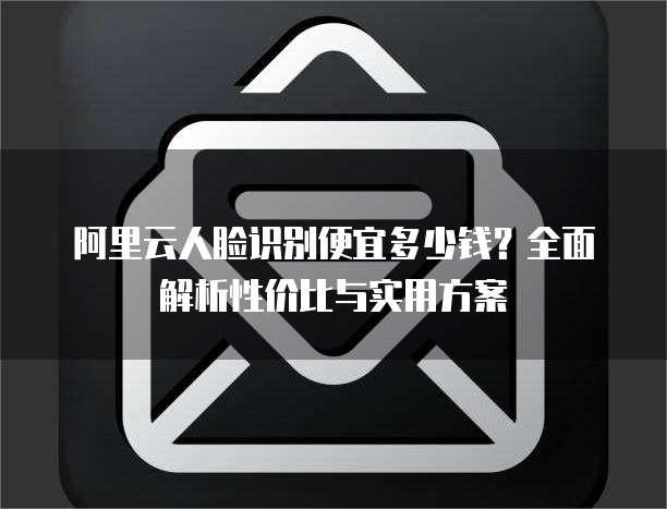 阿里云人脸识别便宜多少钱?全面解析性价比与实用方案