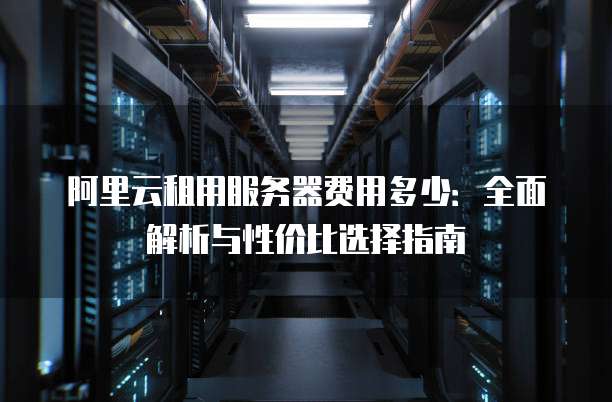 阿里云租用服务器费用多少:全面解析与性价比选择指南