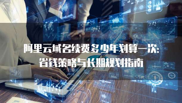 阿里云域名续费多少年划算一次:省钱策略与长期规划指南