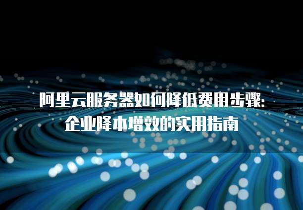 阿里云服务器如何降低费用步骤:企业降本增效的实用指南
