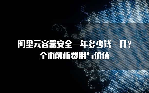 阿里云容器安全一年多少钱一月？全面解析费用与价值
