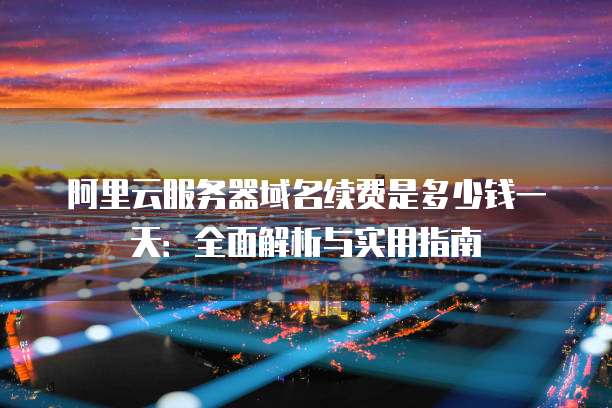 阿里云服务器域名续费是多少钱一天:全面解析与实用指南