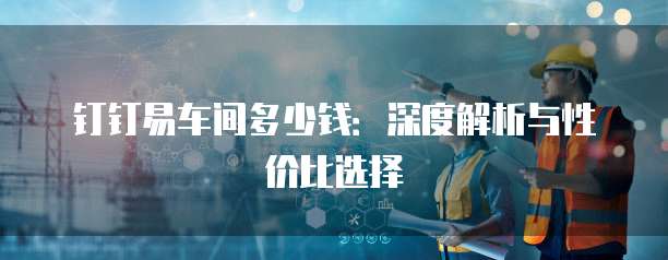 钉钉易车间多少钱:深度解析与性价比选择