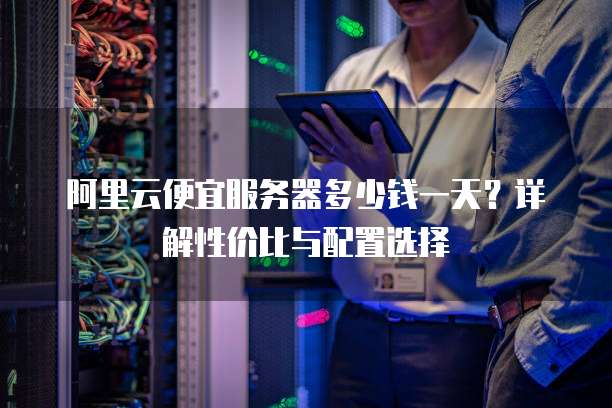 阿里云便宜服务器多少钱一天?详解性价比与配置选择