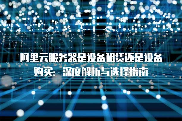 阿里云服务器是设备租赁还是设备购买:深度解析与选择指南