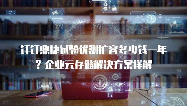 钉钉鼎捷试验优测扩容多少钱一年?企业云存储解决方案详解