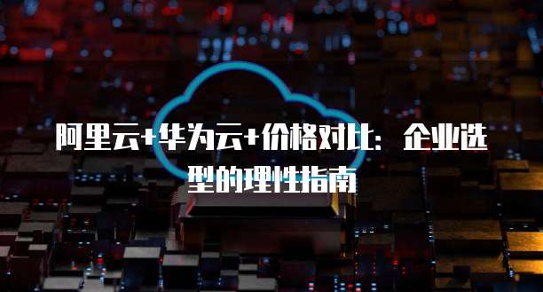 阿里云+华为云+价格对比：企业选型的理性指南