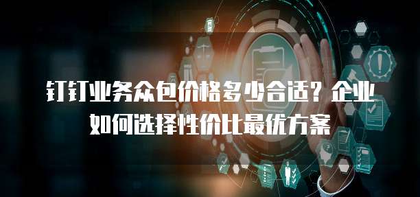钉钉业务众包价格多少合适?企业如何选择性价比最优方案