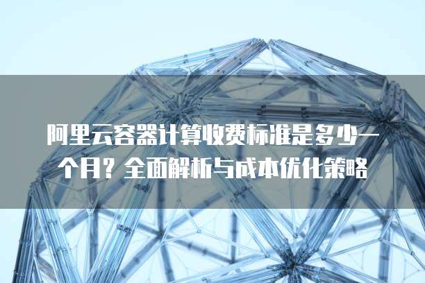 阿里云容器计算收费标准是多少一个月?全面解析与成本优化策略