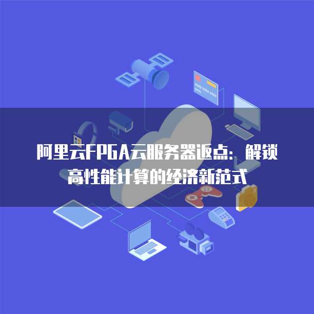 阿里云FPGA云服务器返点:解锁高性能计算的经济新范式