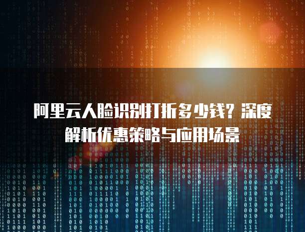 阿里云人脸识别打折多少钱?深度解析优惠策略与应用场景