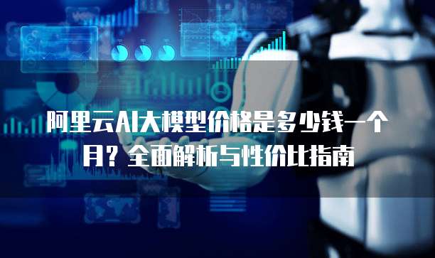 阿里云AI大模型价格是多少钱一个月？全面解析与性价比指南