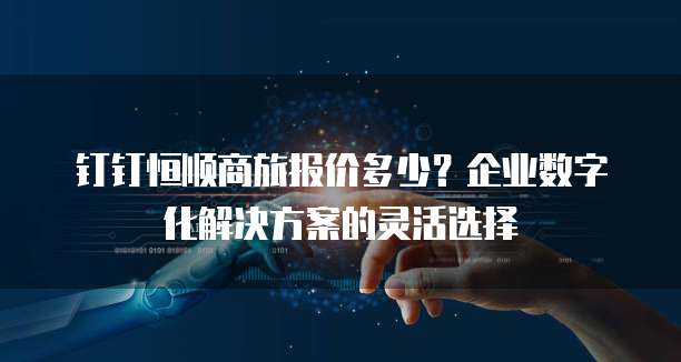 钉钉恒顺商旅报价多少?企业数字化解决方案的灵活选择