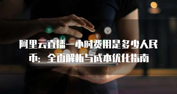 阿里云直播一小时费用是多少人民币:全面解析与成本优化指南