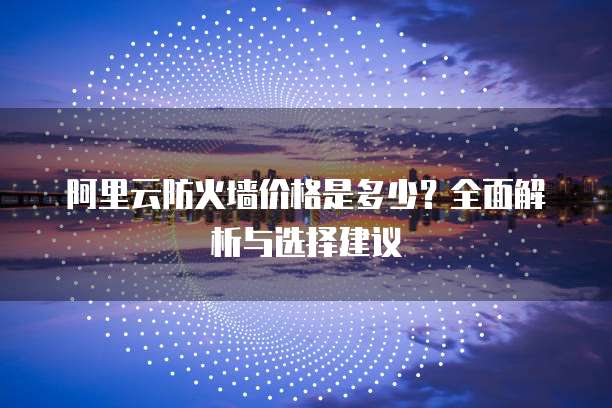 阿里云防火墙价格是多少？全面解析与选择建议
