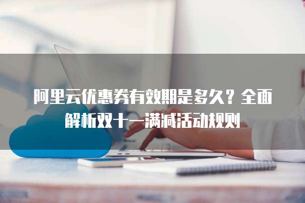 阿里云优惠券有效期是多久?全面解析双十一满减活动规则