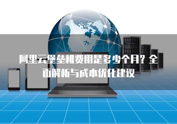 阿里云堡垒机费用是多少个月?全面解析与成本优化建议