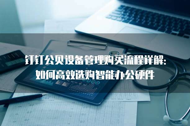 钉钉公贝设备管理购买流程详解:如何高效选购智能办公硬件