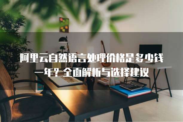 阿里云自然语言处理价格是多少钱一年？全面解析与选择建议