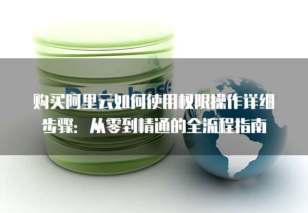 购买阿里云如何使用权限操作详细步骤:从零到精通的全流程指南