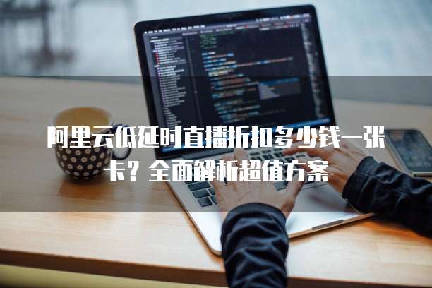 阿里云低延时直播折扣多少钱一张卡?全面解析超值方案