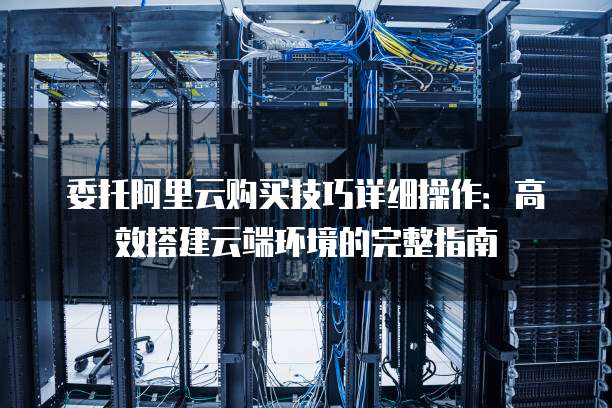 委托阿里云购买技巧详细操作:高效搭建云端环境的完整指南