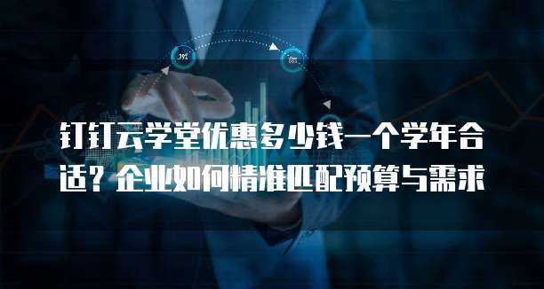 钉钉云学堂优惠多少钱一个学年合适?企业如何精准匹配预算与需求