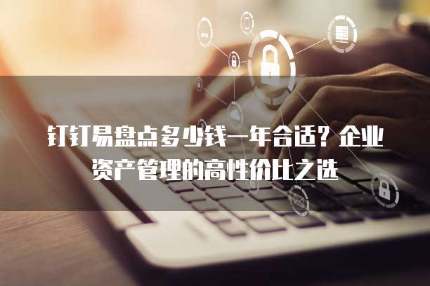 钉钉易盘点多少钱一年合适?企业资产管理的高性价比之选