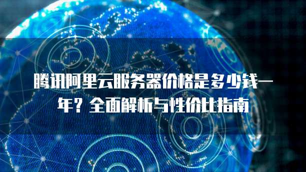 腾讯阿里云服务器价格是多少钱一年?全面解析与性价比指南