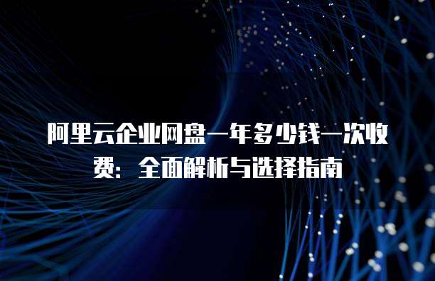 阿里云企业网盘一年多少钱一次收费:全面解析与选择指南