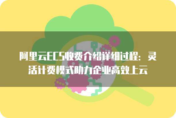 阿里云ECS收费介绍详细过程:灵活计费模式助力企业高效上云