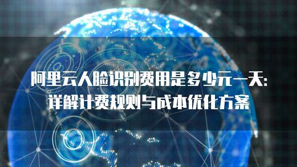 阿里云人脸识别费用是多少元一天：详解计费规则与成本优化方案