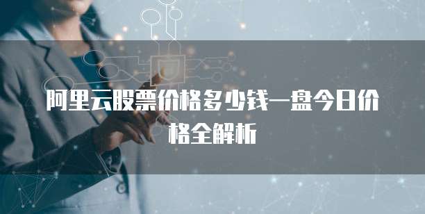 阿里云股票价格多少钱一盘今日价格全解析