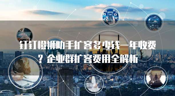 钉钉橙狮助手扩容多少钱一年收费?企业群扩容费用全解析