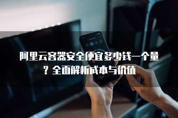 阿里云容器安全便宜多少钱一个量?全面解析成本与价值