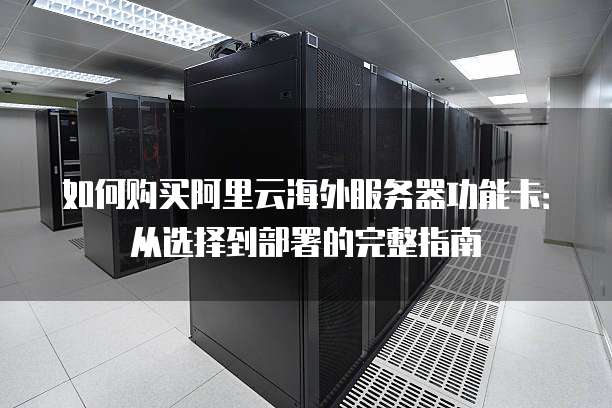 如何购买阿里云海外服务器功能卡:从选择到部署的完整指南