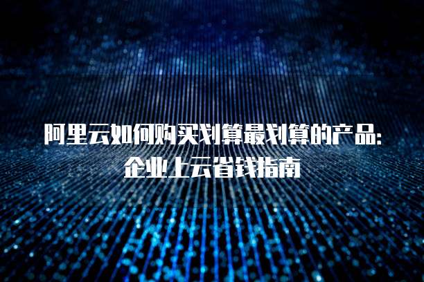 阿里云如何购买划算最划算的产品:企业上云省钱指南