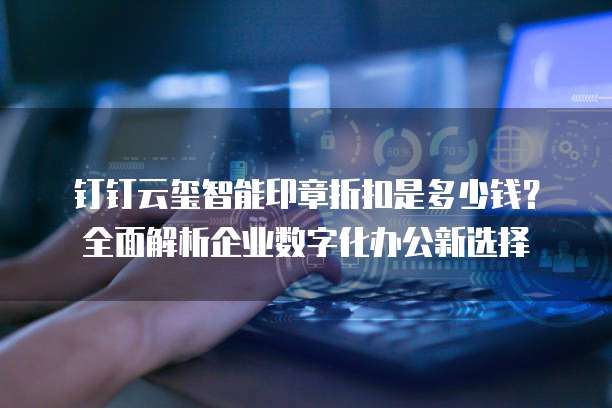 钉钉云玺智能印章折扣是多少钱?全面解析企业数字化办公新选择
