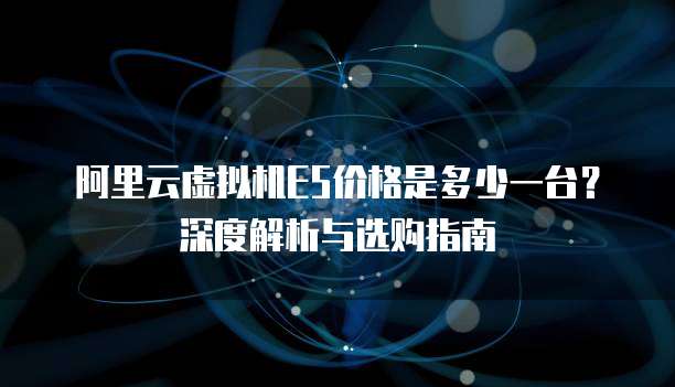 阿里云虚拟机E5价格是多少一台？深度解析与选购指南