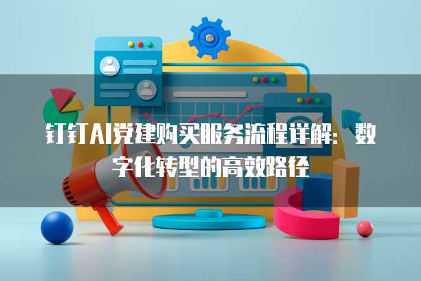 钉钉AI党建购买服务流程详解：数字化转型的高效路径