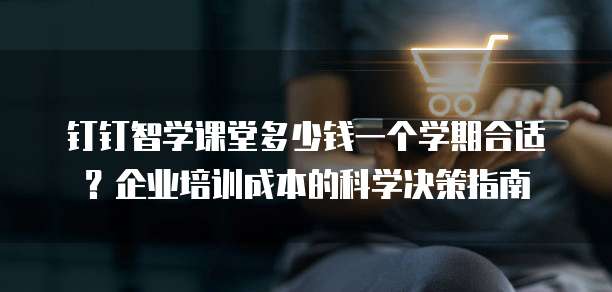 钉钉智学课堂多少钱一个学期合适?企业培训成本的科学决策指南