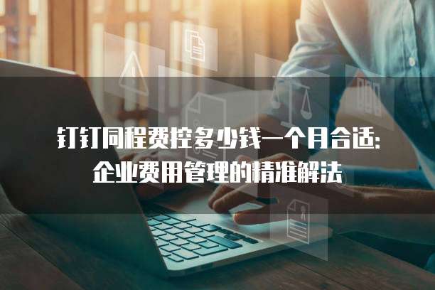 钉钉同程费控多少钱一个月合适:企业费用管理的精准解法