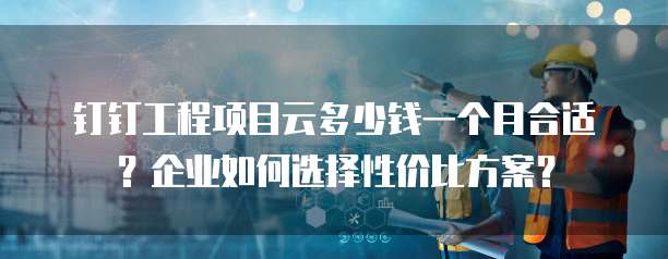 钉钉工程项目云多少钱一个月合适?企业如何选择性价比方案?