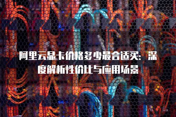 阿里云显卡价格多少最合适买:深度解析性价比与应用场景