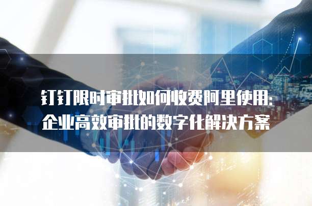钉钉限时审批如何收费阿里使用：企业高效审批的数字化解决方案