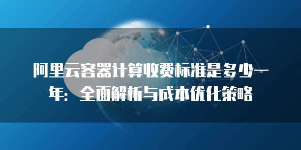 阿里云容器计算收费标准是多少一年：全面解析与成本优化策略