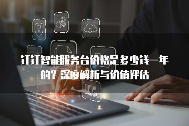 钉钉智能服务台价格是多少钱一年的?深度解析与价值评估