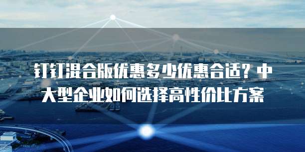 钉钉混合版优惠多少优惠合适?中大型企业如何选择高性价比方案